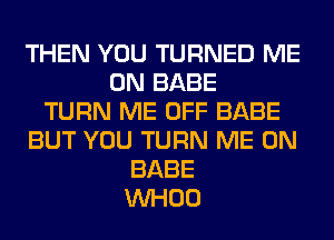 THEN YOU TURNED ME
ON BABE
TURN ME OFF BABE
BUT YOU TURN ME ON
BABE
VVHOO