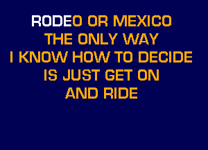 RODEO 0R MEXICO
THE ONLY WAY
I KNOW HOW TO DECIDE
IS JUST GET ON
AND RIDE