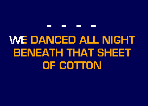WE DANCED ALL NIGHT
BENEATH THAT SHEET
0F COTTON