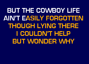 BUT THE COWBOY LIFE
AIN'T EASILY FORGOTTEN
THOUGH LYING THERE
I COULDN'T HELP
BUT WONDER WHY