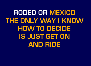 RODEO 0R MEXICO
THE ONLY WAY I KNOW
HOW TO DECIDE
IS JUST GET ON
AND RIDE