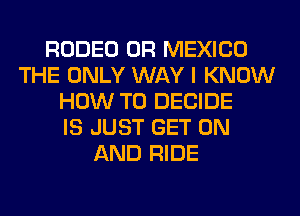 RODEO 0R MEXICO
THE ONLY WAY I KNOW
HOW TO DECIDE
IS JUST GET ON
AND RIDE