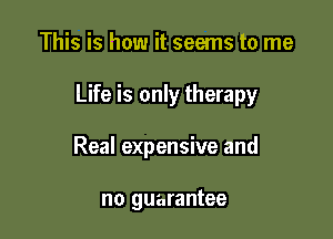 This is how it seems to me

Life is only therapy

Real expensive and

no guarantee
