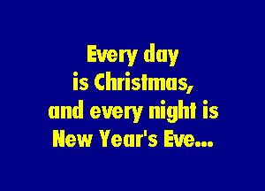 Every day
is Chrislmus,

and every night is
New Year's Eve...