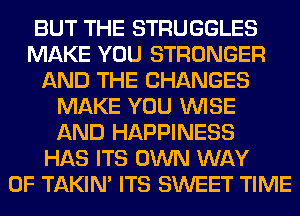 BUT THE STRUGGLES
MAKE YOU STRONGER
AND THE CHANGES
MAKE YOU WISE
AND HAPPINESS
HAS ITS OWN WAY
OF TAKIN' ITS SWEET TIME