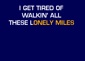 I GET TIRED OF
WALKIN' ALL
THESE LONELY MILES