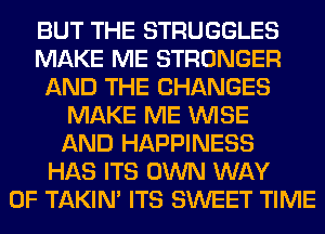 BUT THE STRUGGLES
MAKE ME STRONGER
AND THE CHANGES
MAKE ME WISE
AND HAPPINESS
HAS ITS OWN WAY
OF TAKIN' ITS SWEET TIME