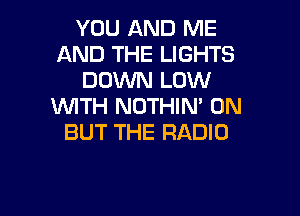 YOU AND ME
AND THE LIGHTS
DOWN LOW
WITH NOTHIN' 0N

BUT THE RADIO