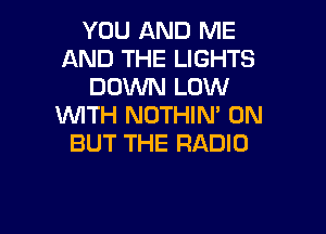 YOU AND ME
AND THE LIGHTS
DOWN LOW
WITH NOTHIN' 0N

BUT THE RADIO