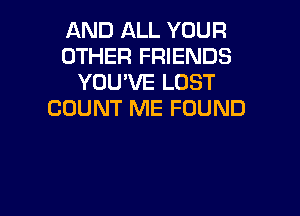 AND ALL YOUR
OTHER FRIENDS
YOU'VE LOST
COUNT ME FOUND