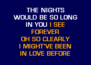 THE NIGHTS
WOULD BE SO LONG
IN YOU I SEE
FOREVER
OH 80 CLEARLY
I MIGHTVE BEEN
IN LOVE BEFORE