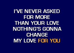 I'VE NEVER ASKED
FOR MORE
THAN YOUR LOVE
NOTHING'S GONNA
CHANGE
MY LOVE FOR YOU

g