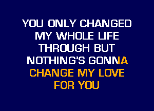 YOU ONLY CHANGED
MY WHOLE LIFE
THROUGH BUT

NOTHING'S GONNA
CHANGE MY LOVE
FOR YOU