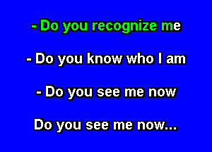 - Do you recognize me

- Do you know who I am

- Do you see me now

Do you see me now...