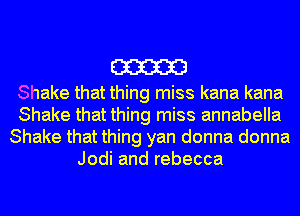 m

Shake that thing miss kana kana
Shake that thing miss annabella
Shake that thing yan donna donna
Jodi and rebecca