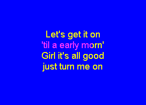 Let's get it on
'til a early morn'

Girl it's all good
just turn me on