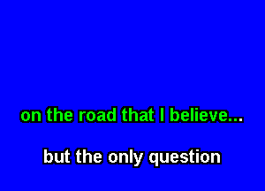 on the road that I believe...

but the only question