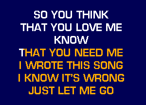 SO YOU THINK
THAT YOU LOVE ME
KNOW
THAT YOU NEED ME
I WROTE THIS SONG
I KNOW IT'S WRONG
JUST LET ME GO