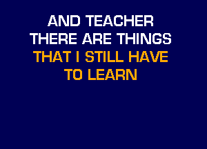 AND TEACHER
THERE ARE THINGS
THAT I STILL HAVE

TO LEARN