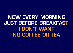 NOW EVERY MORNING
JUST BEFORE BREAKFAST
I DON'T WANT
NU COFFEE OR TEA