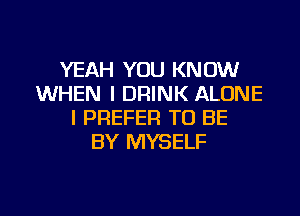 YEAH YOU KNOW
WHEN I DRINK ALONE
I PREFER TO BE
BY MYSELF

g