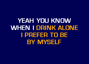 YEAH YOU KNOW
WHEN I DRINK ALONE
I PREFER TO BE
BY MYSELF

g