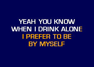 YEAH YOU KNOW
WHEN I DRINK ALONE
I PREFER TO BE
BY MYSELF

g