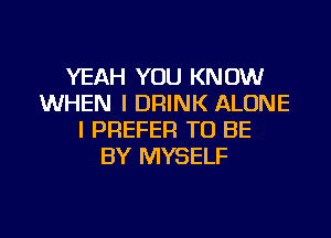 YEAH YOU KNOW
WHEN I DRINK ALONE
I PREFER TO BE
BY MYSELF

g