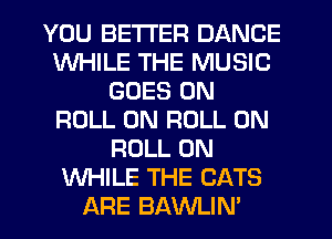 YOU BETTER DANCE
WHILE THE MUSIC
GOES ON
ROLL 0N ROLL 0N
ROLL 0N
WHILE THE CATS
ARE BAWLIN'