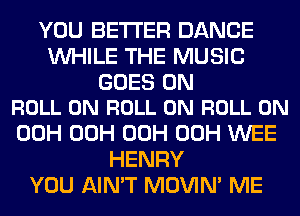 YOU BETTER DANCE
WHILE THE MUSIC

GOES ON
ROLL 0N ROLL 0N ROLL 0N

00H 00H 00H 00H WEE
HENRY
YOU AIN'T MOVIM ME