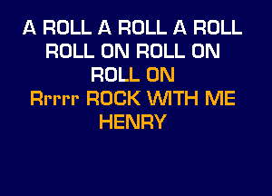 A ROLL A ROLL A ROLL
ROLL 0N ROLL 0N
ROLL 0N

Rrrrr ROCK WITH ME
HENRY