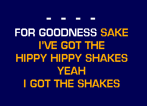 FOR GOODNESS SAKE
I'VE GOT THE
HIPPY HIPPY SHAKES
YEAH
I GOT THE SHAKES