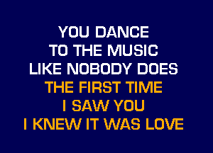 YOU DANCE
TO THE MUSIC
LIKE NOBODY DOES
THE FIRST TIME
I SAW YOU
I KNEW IT WAS LOVE