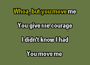 Whoa, but you move me

You give mecourage

I didn't know I had

You move me
