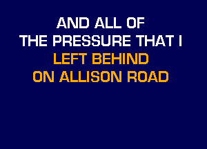 AND ALL OF
THE PRESSURE THAT I
LEFT BEHIND
0N ALLISON ROAD