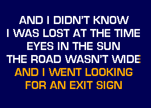 AND I DIDN'T KNOW
I WAS LOST AT THE TIME
EYES IN THE SUN
THE ROAD WASN'T INIDE
AND I WENT LOOKING
FOR AN EXIT SIGN