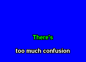 There's

too much confusion