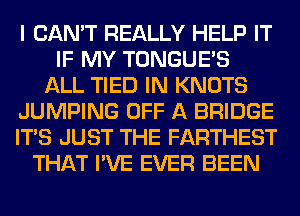 I CAN'T REALLY HELP IT
IF MY TONGUES
ALL TIED IN KNOTS
JUMPING OFF A BRIDGE
ITS JUST THE FARTHEST
THAT I'VE EVER BEEN