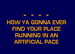 HOW YA GONNA EVER
FIND YOUR PLACE
RUNNING IN AN
ARTIFICIAL PACE