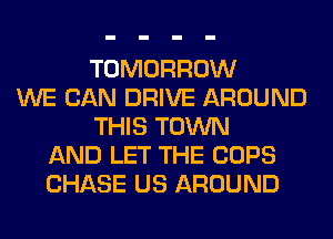 TOMORROW
WE CAN DRIVE AROUND
THIS TOWN
AND LET THE COPS
CHASE US AROUND