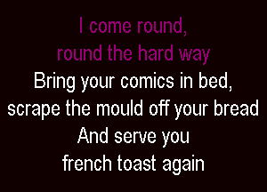 Bring your comics in bed,

scrape the mould off your bread
And serve you
french toast again