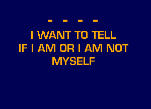 I WANT TO TELL
IF I AM OR I AM NOT

MYSELF