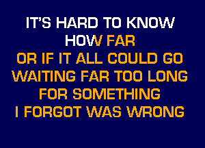 ITS HARD TO KNOW
HOW FAR
OR IF IT ALL COULD GO
WAITING FAR T00 LONG
FOR SOMETHING
I FORGOT WAS WRONG