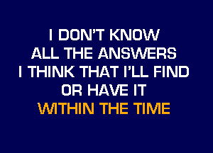 I DON'T KNOW
ALL THE ANSWERS
I THINK THAT I'LL FIND
OR HAVE IT
WITHIN THE TIME