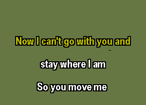Now I can't go with you and

stay where I am

So you move me