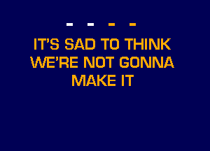 IT'S SAD T0 THINK
WE'RE NOT GONNA

MAKE IT