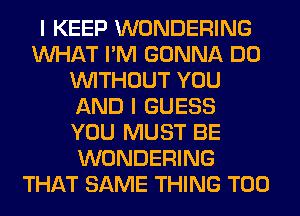I KEEP WONDERING
WHAT I'M GONNA DO
WITHOUT YOU
AND I GUESS
YOU MUST BE
WONDERING
THAT SAME THING T00