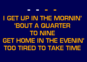 I GET UP IN THE MORNIM
'BOUT A QUARTER
T0 NINE
GET HOME IN THE EVENIN'
T00 TIRED TO TAKE TIME