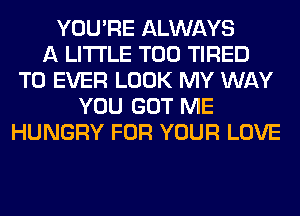 YOU'RE ALWAYS
A LITTLE T00 TIRED
T0 EVER LOOK MY WAY
YOU GOT ME
HUNGRY FOR YOUR LOVE