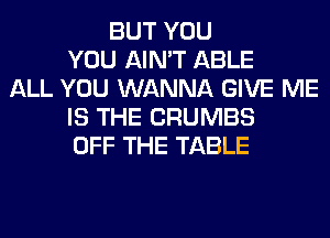 BUT YOU
YOU AIN'T ABLE
ALL YOU WANNA GIVE ME
IS THE CRUMBS
OFF THE TABLE